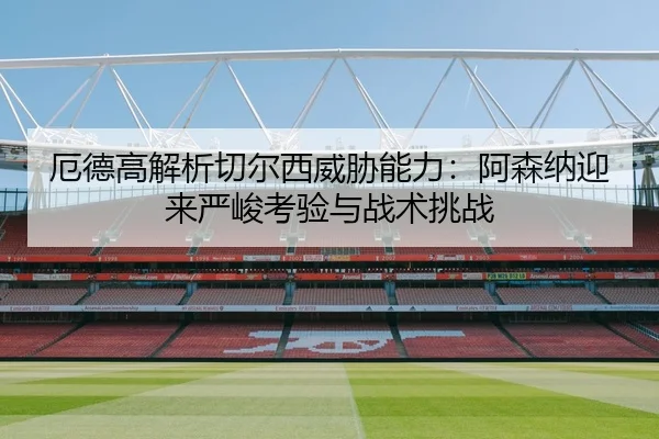 厄德高解析切尔西威胁能力：阿森纳迎来严峻考验与战术挑战